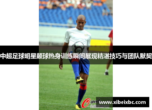 中超足球明星颠球热身训练瞬间展现精湛技巧与团队默契