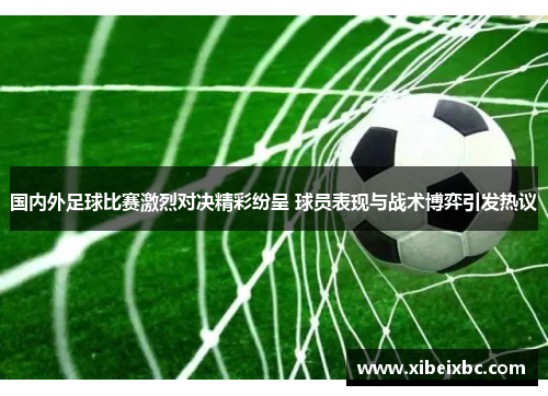 国内外足球比赛激烈对决精彩纷呈 球员表现与战术博弈引发热议